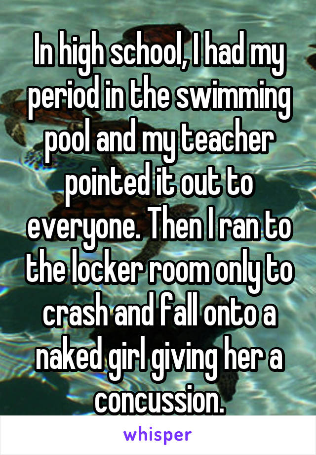 In high school, I had my period in the swimming pool and my teacher pointed it out to everyone. Then I ran to the locker room only to crash and fall onto a naked girl giving her a concussion.