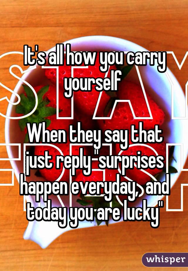 It's all how you carry yourself 

When they say that just reply "surprises happen everyday,  and today you are lucky"
