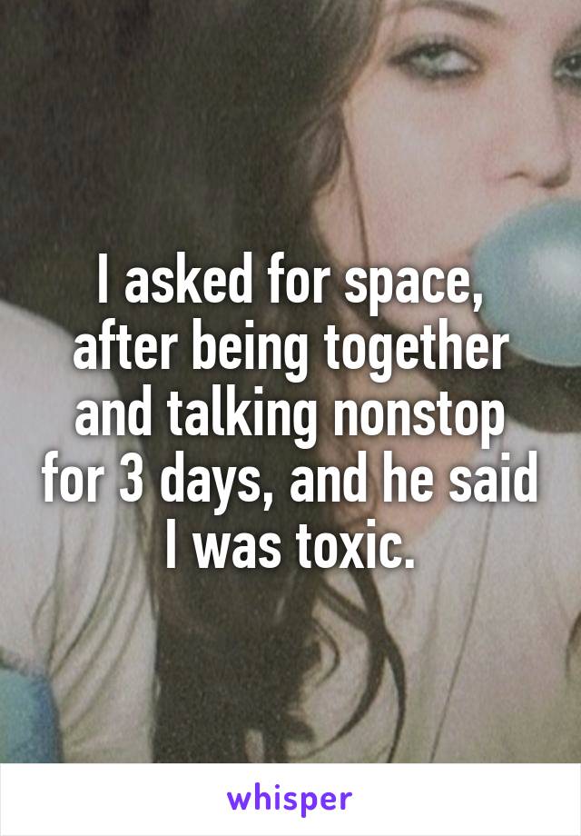 I asked for space, after being together and talking nonstop for 3 days, and he said I was toxic.