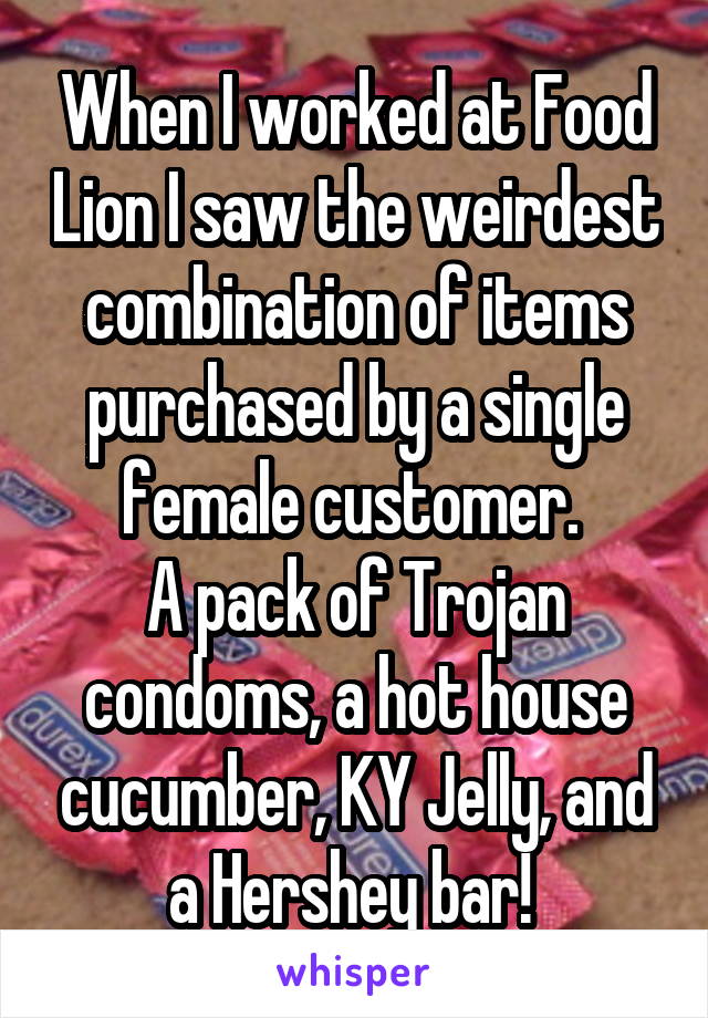 When I worked at Food Lion I saw the weirdest combination of items purchased by a single female customer. 
A pack of Trojan condoms, a hot house cucumber, KY Jelly, and a Hershey bar! 