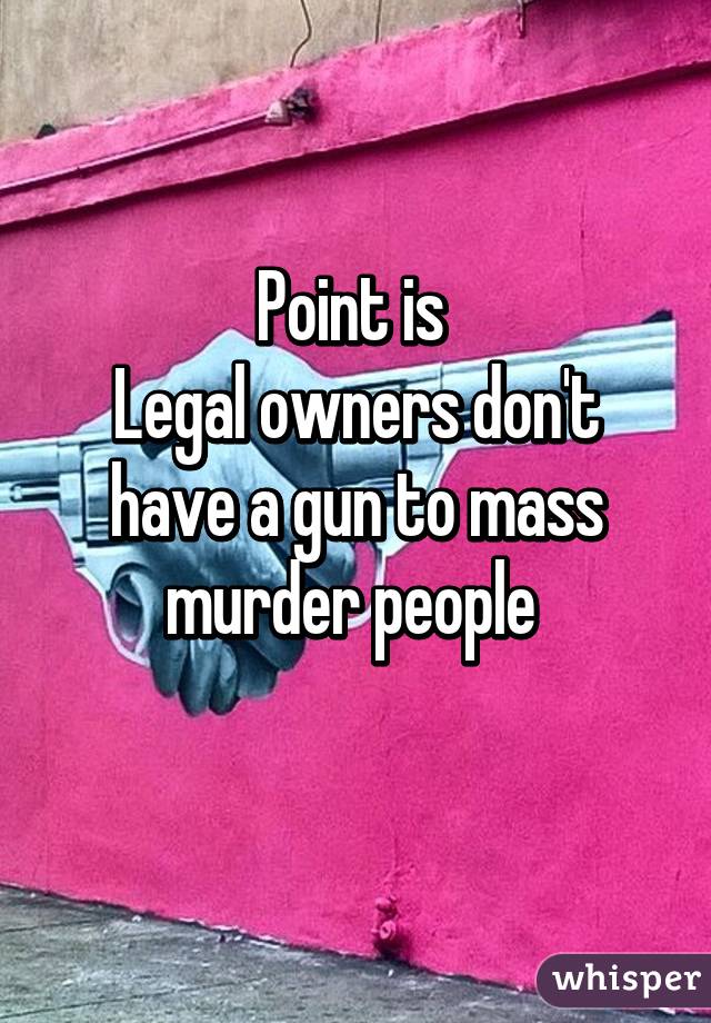 Point is 
Legal owners don't have a gun to mass murder people 
