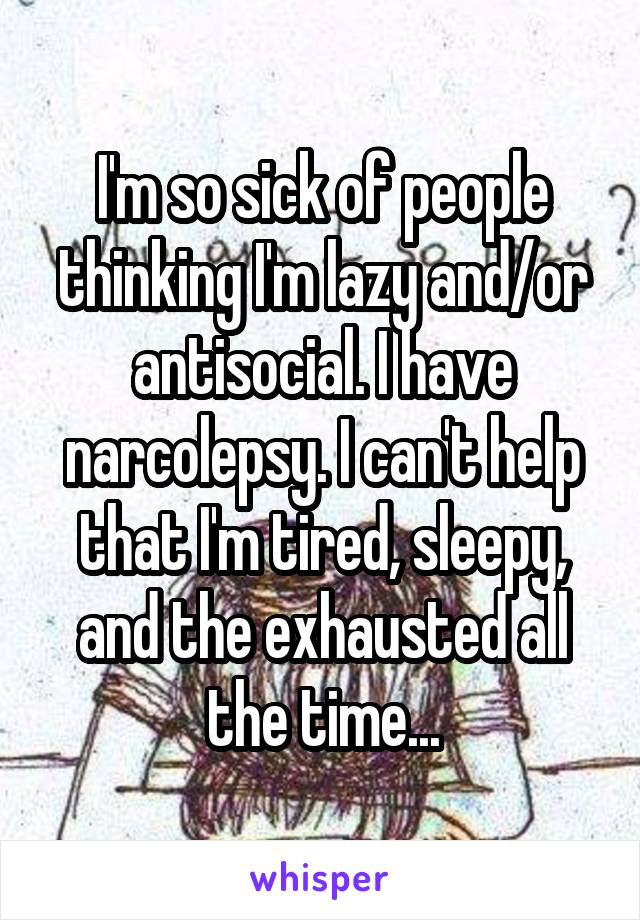 I'm so sick of people thinking I'm lazy and/or antisocial. I have narcolepsy. I can't help that I'm tired, sleepy, and the exhausted all the time...