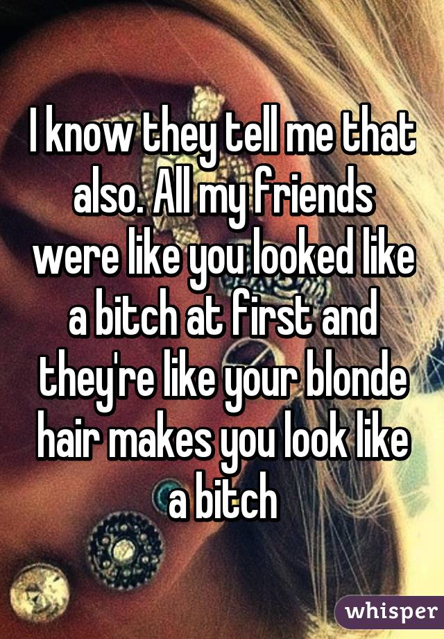 I know they tell me that also. All my friends were like you looked like a bitch at first and they're like your blonde hair makes you look like a bitch