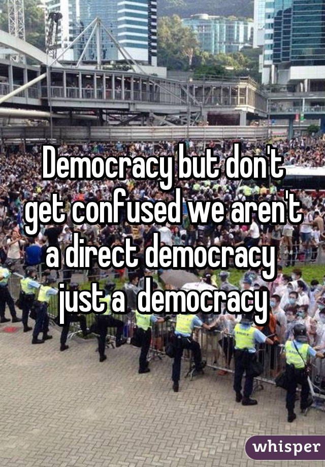 Democracy but don't get confused we aren't a direct democracy  just a  democracy