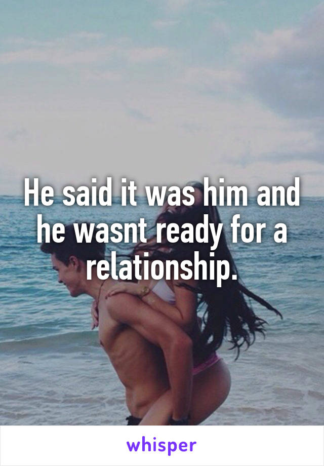 He said it was him and he wasnt ready for a relationship.