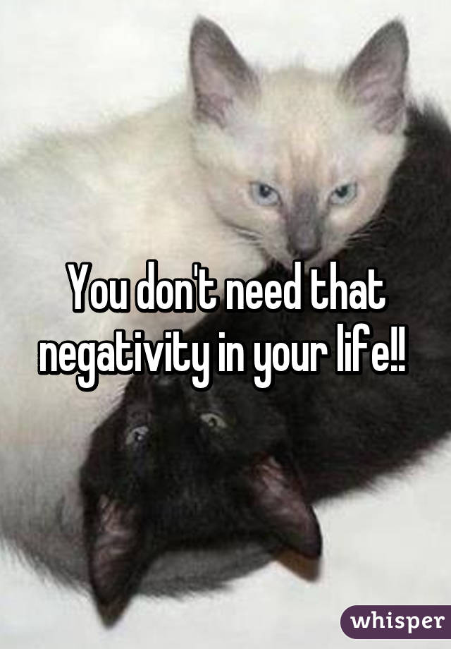 You don't need that negativity in your life!! 