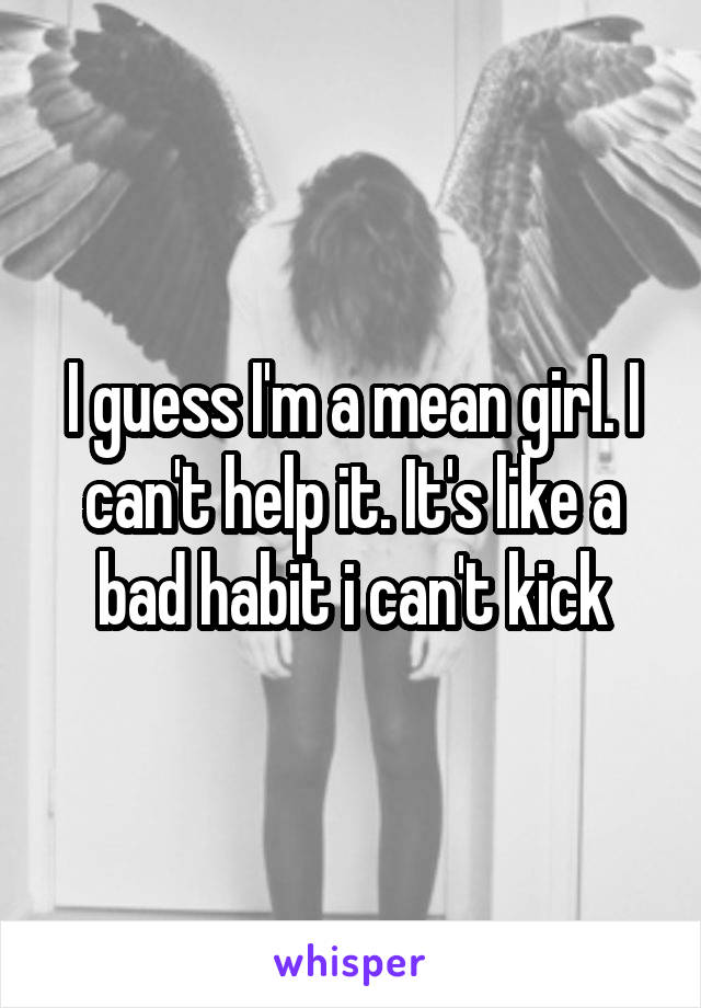 I guess I'm a mean girl. I can't help it. It's like a bad habit i can't kick
