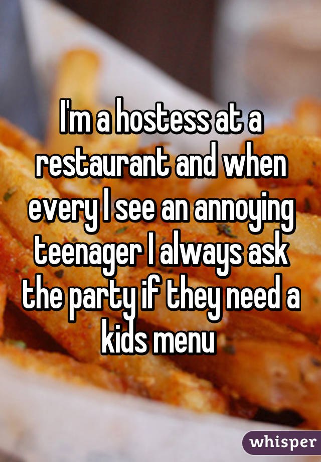 I'm a hostess at a restaurant and when every I see an annoying teenager I always ask the party if they need a kids menu 