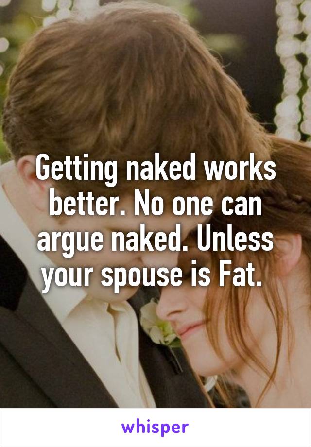 Getting naked works better. No one can argue naked. Unless your spouse is Fat. 