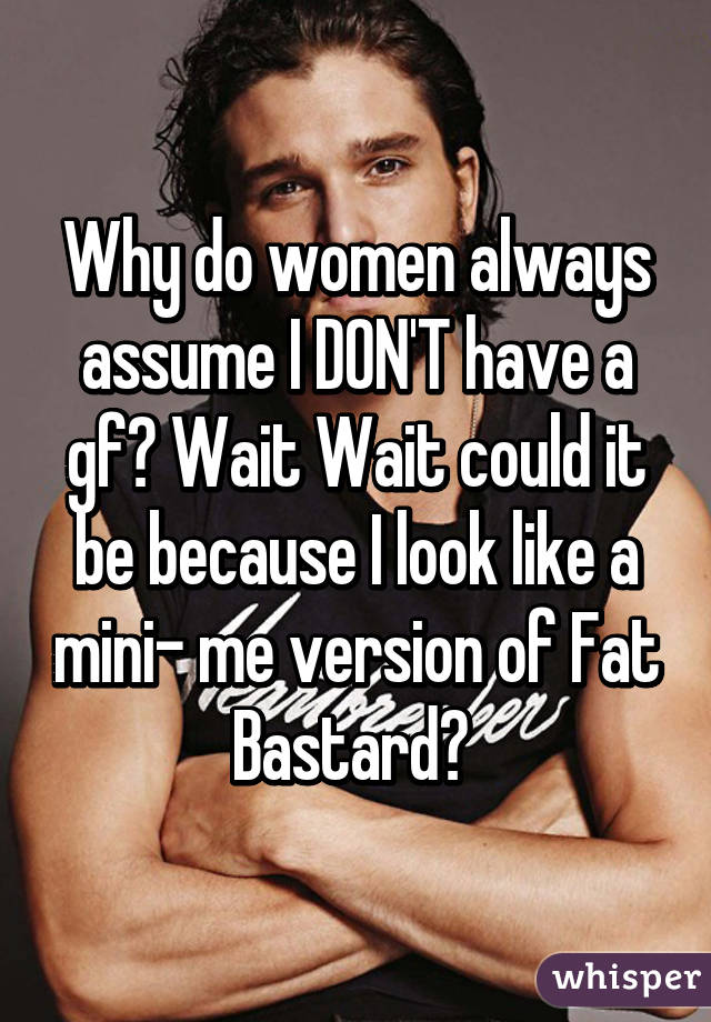 Why do women always assume I DON'T have a gf? Wait Wait could it be because I look like a mini- me version of Fat Bastard? 