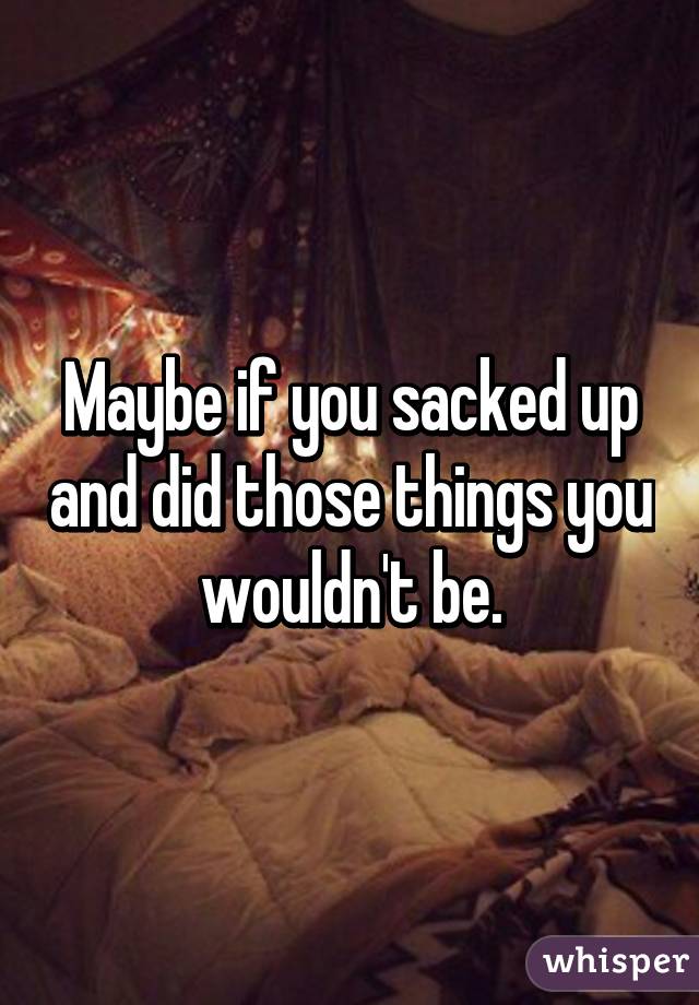 Maybe if you sacked up and did those things you wouldn't be.