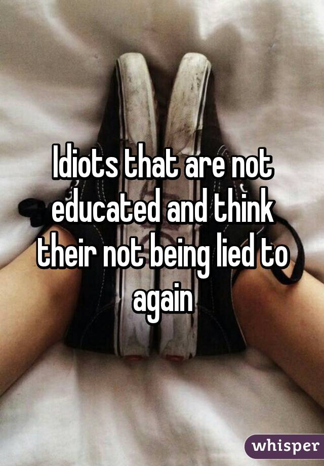 Idiots that are not educated and think their not being lied to again