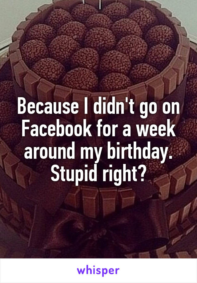 Because I didn't go on Facebook for a week around my birthday. Stupid right?