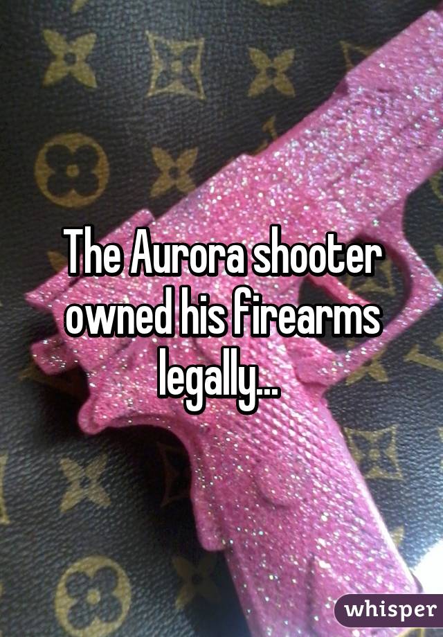 The Aurora shooter owned his firearms legally... 