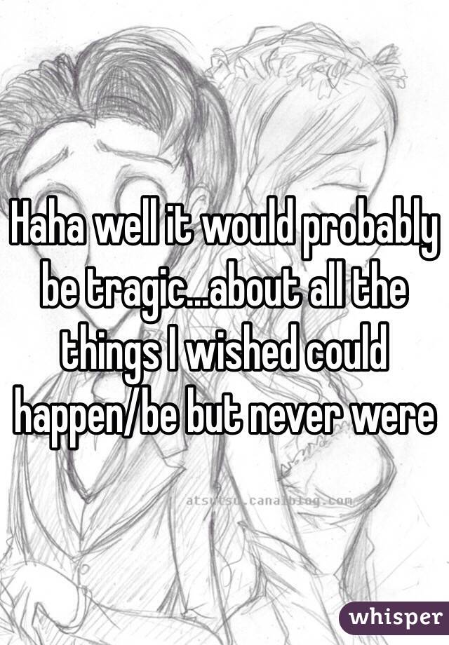 Haha well it would probably be tragic...about all the things I wished could happen/be but never were