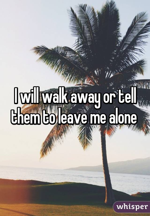 I will walk away or tell them to leave me alone 