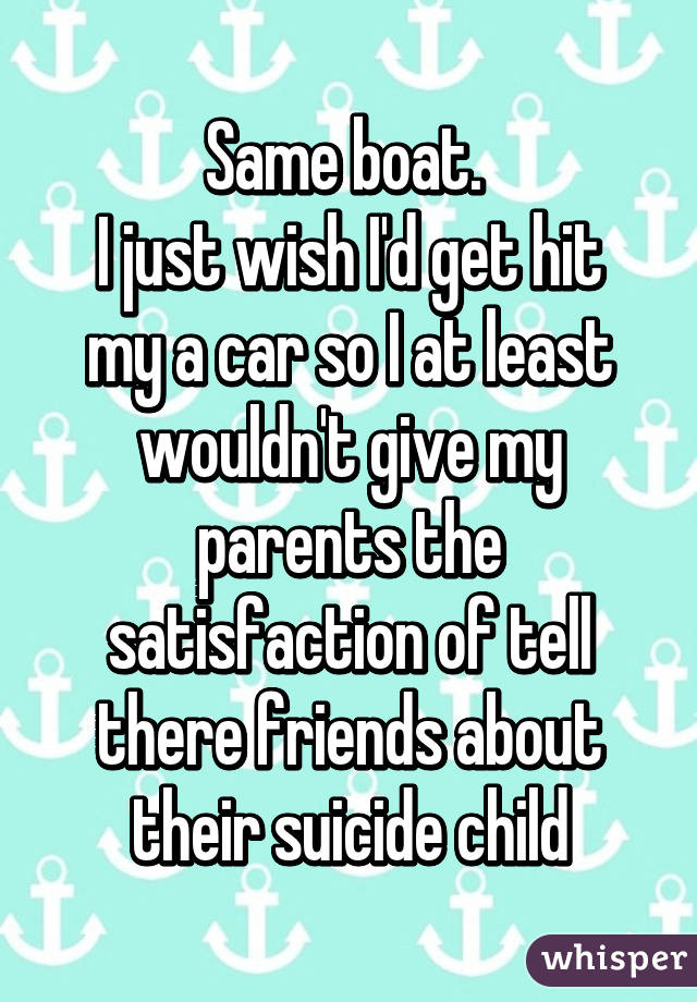 Same boat. 
I just wish I'd get hit my a car so I at least wouldn't give my parents the satisfaction of tell there friends about their suicide child