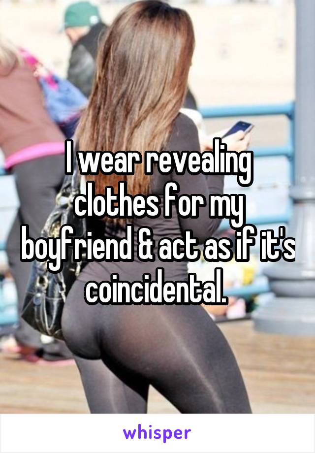 I wear revealing clothes for my boyfriend & act as if it's coincidental. 