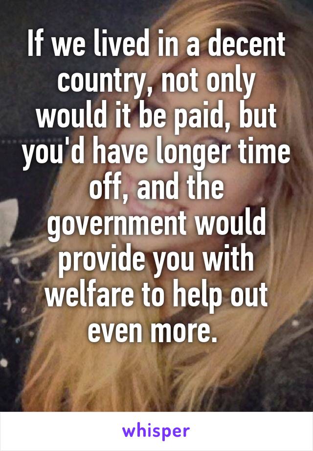 If we lived in a decent country, not only would it be paid, but you'd have longer time off, and the government would provide you with welfare to help out even more. 

