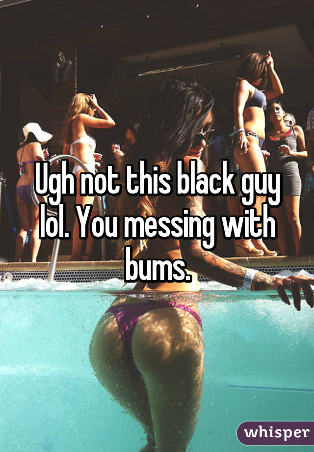 Ugh not this black guy lol. You messing with bums.
