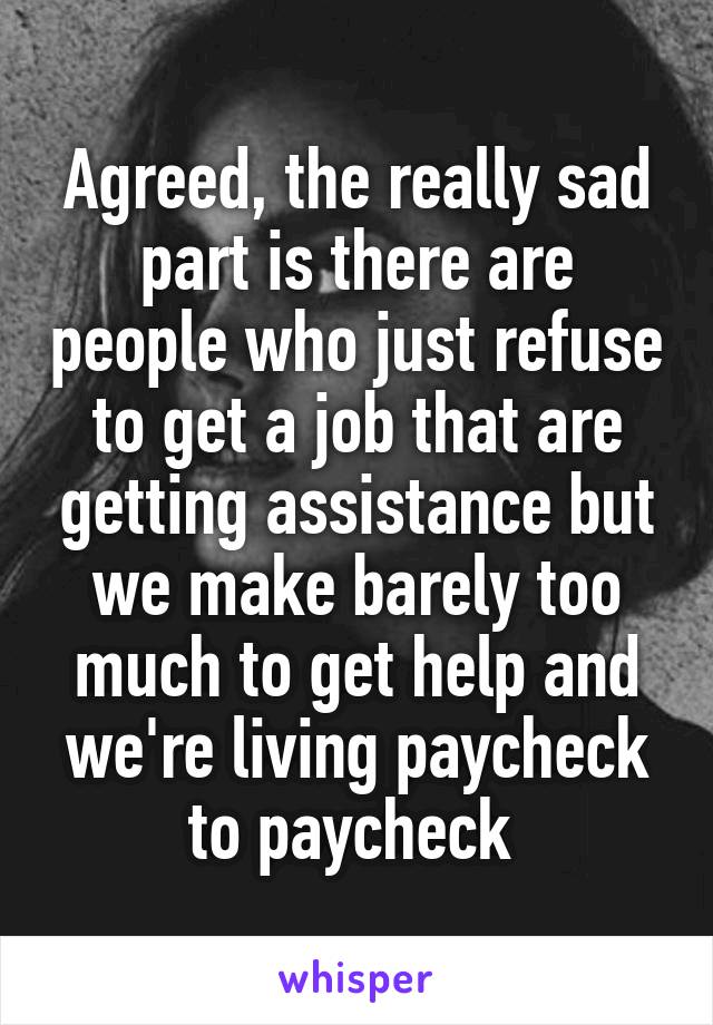 Agreed, the really sad part is there are people who just refuse to get a job that are getting assistance but we make barely too much to get help and we're living paycheck to paycheck 