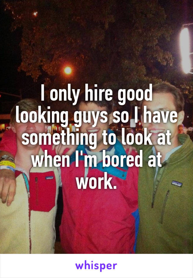 I only hire good looking guys so I have something to look at when I'm bored at work.