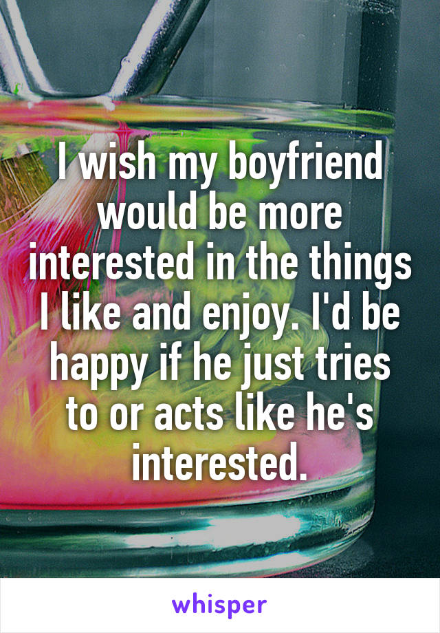 I wish my boyfriend would be more interested in the things I like and enjoy. I'd be happy if he just tries to or acts like he's interested.
