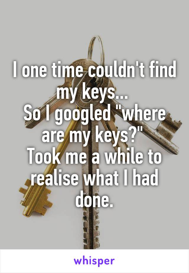 I one time couldn't find my keys... 
So I googled "where are my keys?" 
Took me a while to realise what I had done.