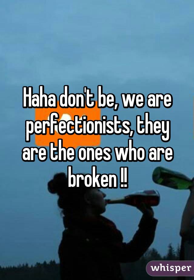 Haha don't be, we are perfectionists, they are the ones who are broken !!