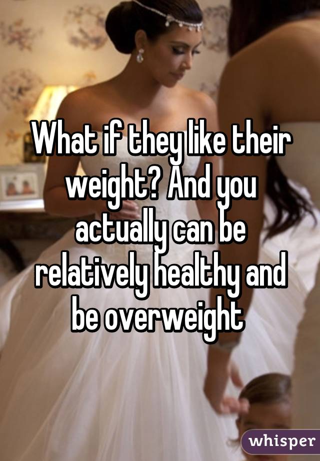 What if they like their weight? And you actually can be relatively healthy and be overweight 