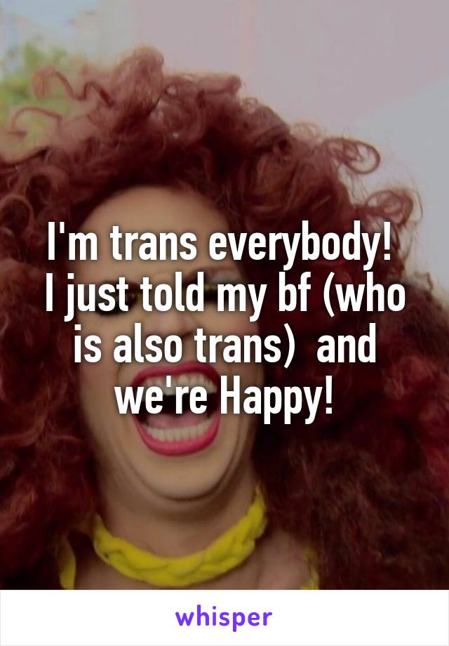 I'm trans everybody! 
I just told my bf (who is also trans)  and we're Happy!