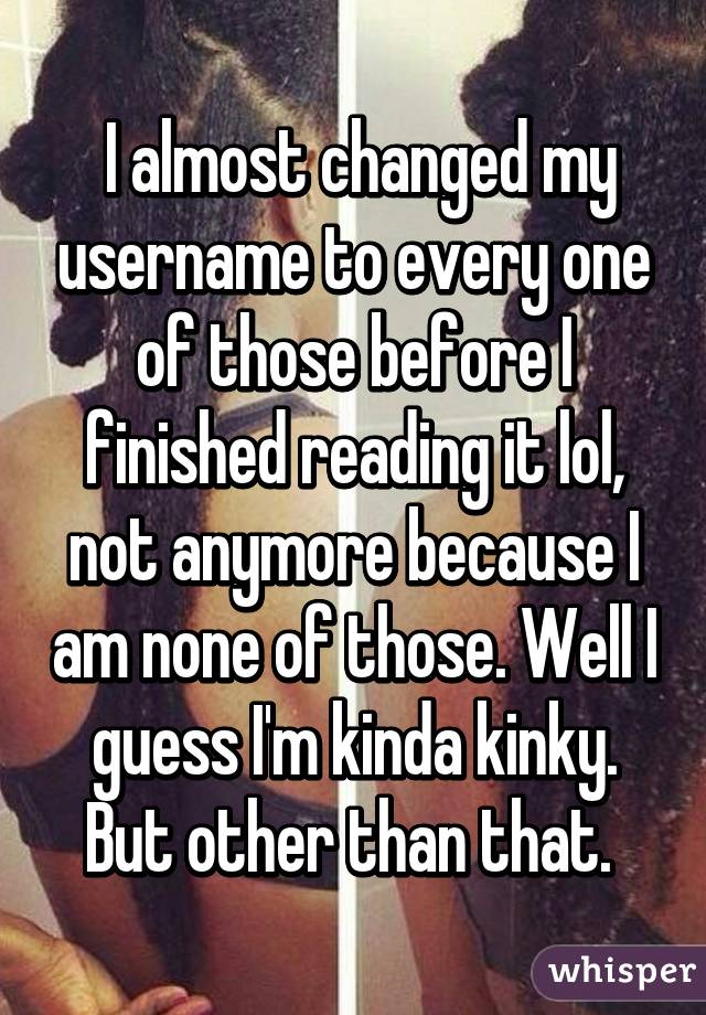  I almost changed my username to every one of those before I finished reading it lol, not anymore because I am none of those. Well I guess I'm kinda kinky. But other than that. 