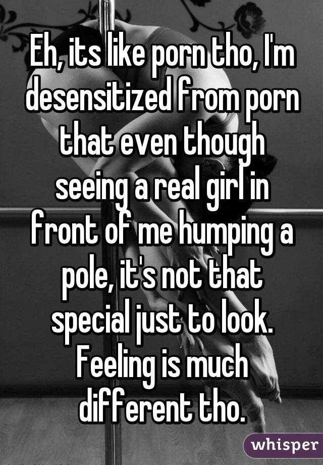 Eh, its like porn tho, I'm desensitized from porn that even though seeing a real girl in front of me humping a pole, it's not that special just to look. Feeling is much different tho.