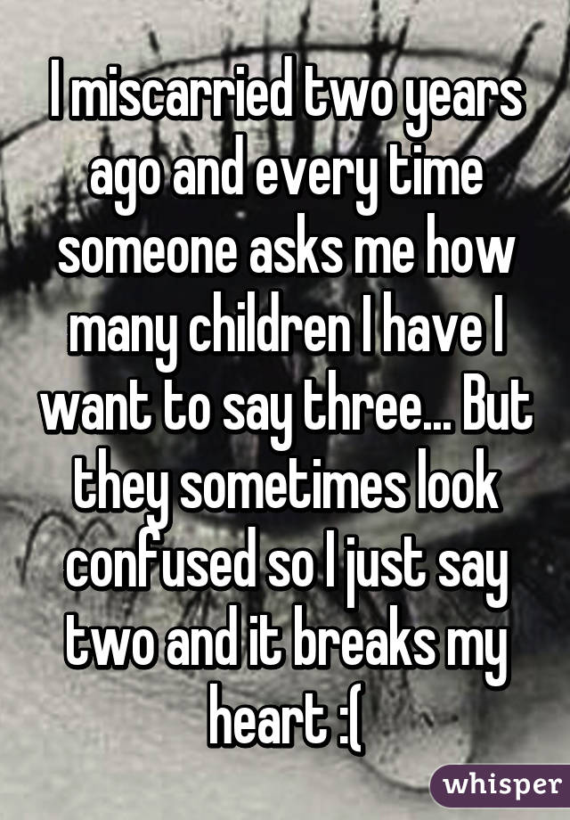 I miscarried two years ago and every time someone asks me how many children I have I want to say three... But they sometimes look confused so I just say two and it breaks my heart :(