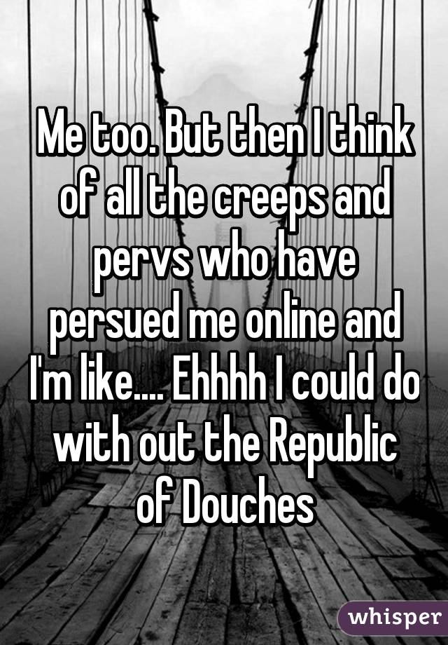 Me too. But then I think of all the creeps and pervs who have persued me online and I'm like.... Ehhhh I could do with out the Republic of Douches