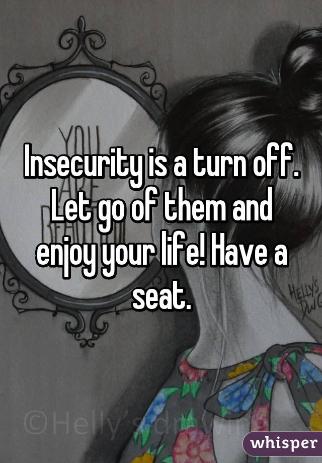Insecurity is a turn off. Let go of them and enjoy your life! Have a seat.
