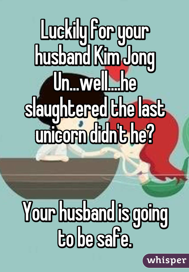 Luckily for your husband Kim Jong Un...well....he slaughtered the last unicorn didn't he?


Your husband is going to be safe.