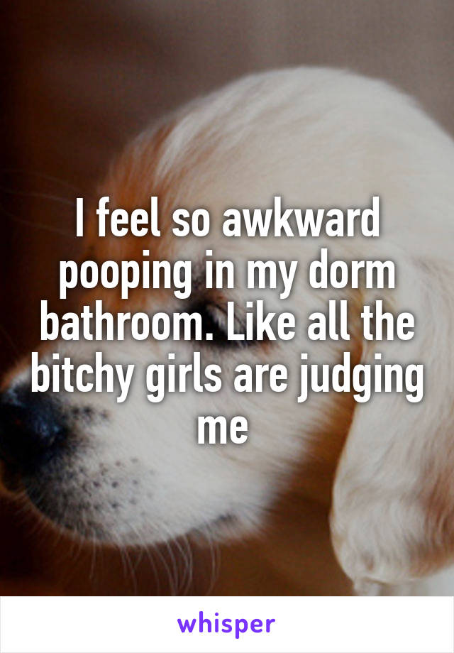 I feel so awkward pooping in my dorm bathroom. Like all the bitchy girls are judging me 