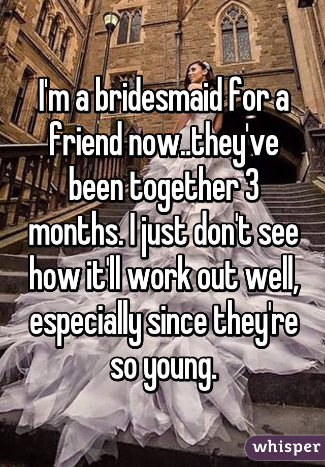 I'm a bridesmaid for a friend now..they've been together 3 months. I just don't see how it'll work out well, especially since they're so young.