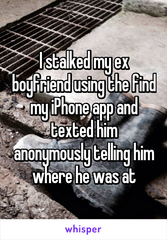 I stalked my ex boyfriend using the find my iPhone app and texted him anonymously telling him where he was at