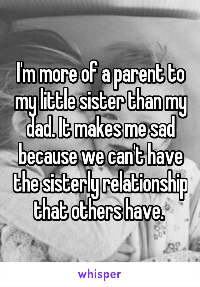 I'm more of a parent to my little sister than my dad. It makes me sad because we can't have the sisterly relationship that others have. 