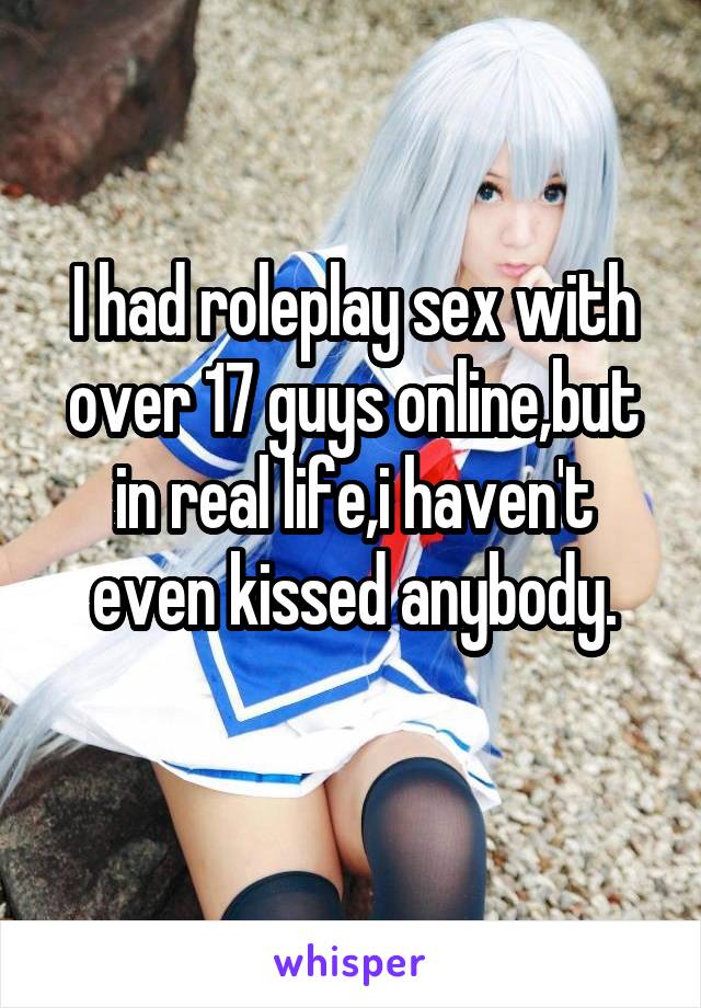 I had roleplay sex with over 17 guys online,but in real life,i haven't even kissed anybody.
