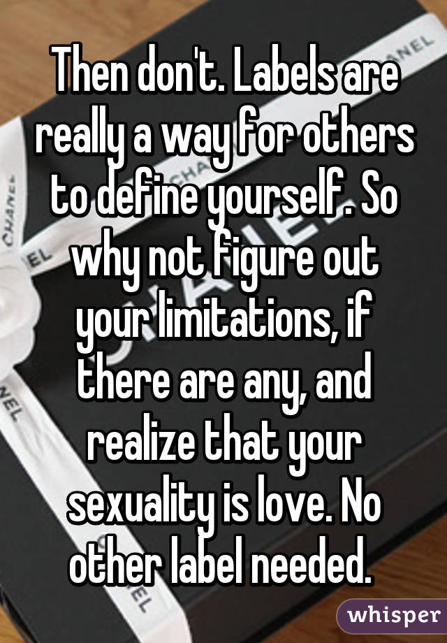 Then don't. Labels are really a way for others to define yourself. So why not figure out your limitations, if there are any, and realize that your sexuality is love. No other label needed. 