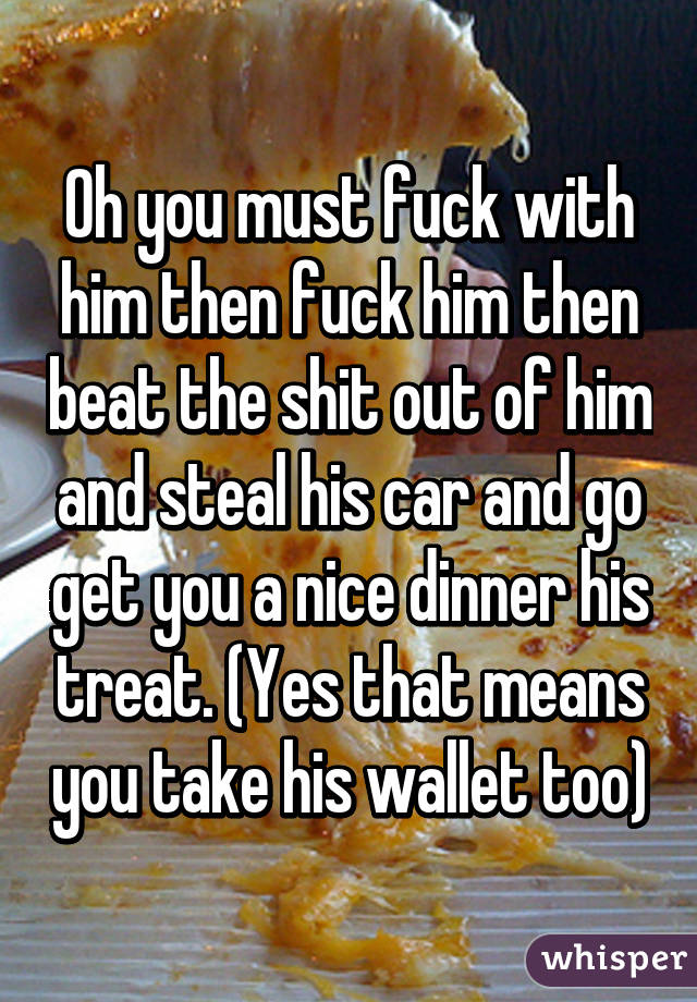 Oh you must fuck with him then fuck him then beat the shit out of him and steal his car and go get you a nice dinner his treat. (Yes that means you take his wallet too)