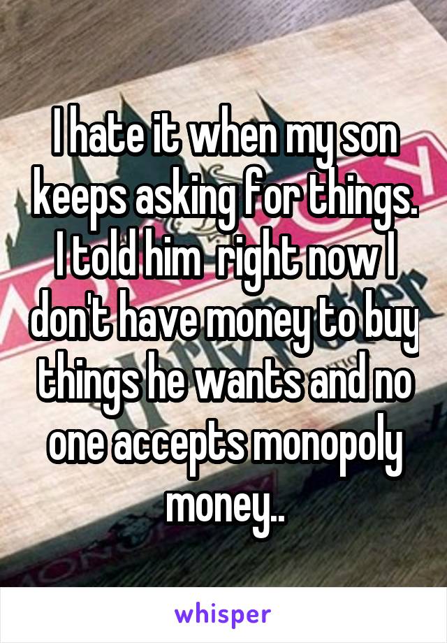 I hate it when my son keeps asking for things. I told him  right now I don't have money to buy things he wants and no one accepts monopoly money..