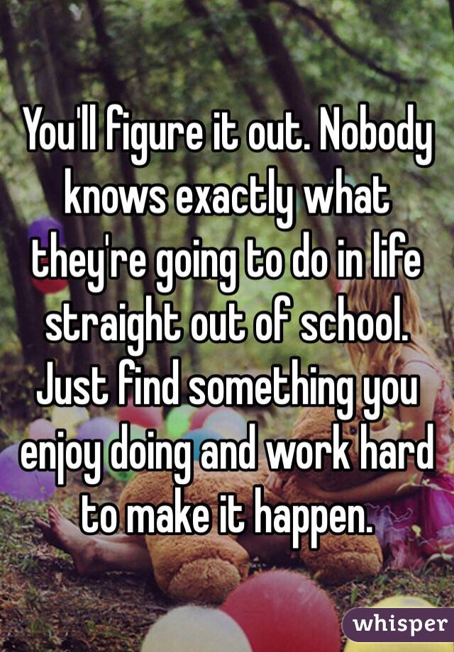 You'll figure it out. Nobody knows exactly what they're going to do in life straight out of school. Just find something you enjoy doing and work hard to make it happen.