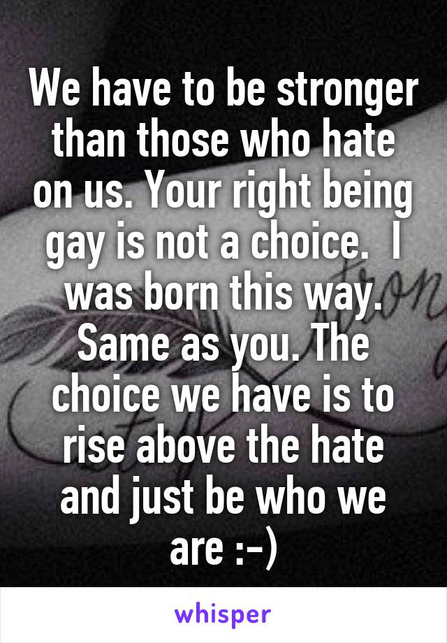 We have to be stronger than those who hate on us. Your right being gay is not a choice.  I was born this way. Same as you. The choice we have is to rise above the hate and just be who we are :-)