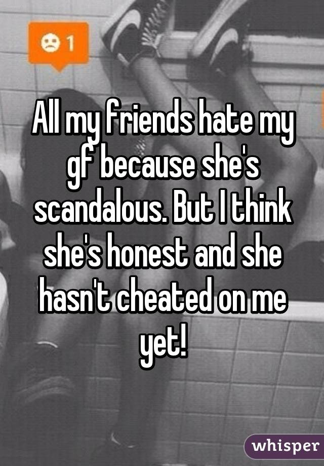 All my friends hate my gf because she's scandalous. But I think she's honest and she hasn't cheated on me yet!