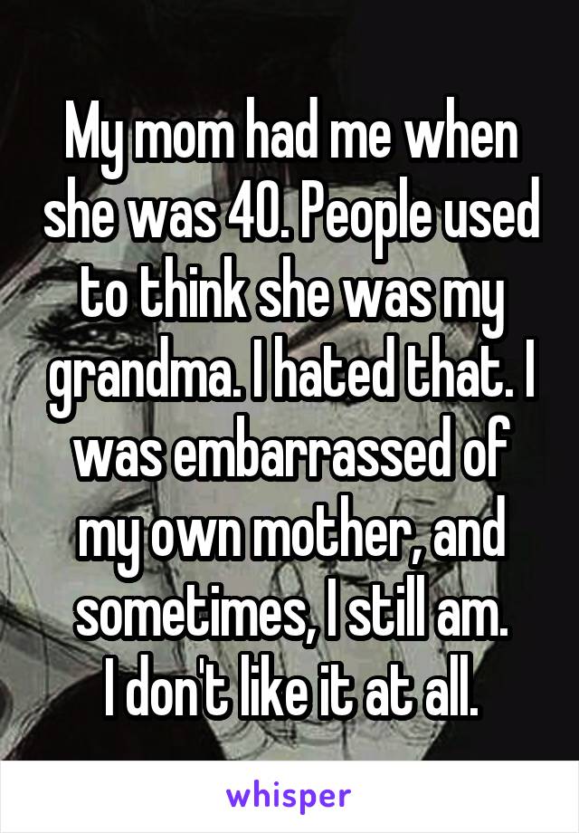 My mom had me when she was 40. People used to think she was my grandma. I hated that. I was embarrassed of my own mother, and sometimes, I still am.
I don't like it at all.