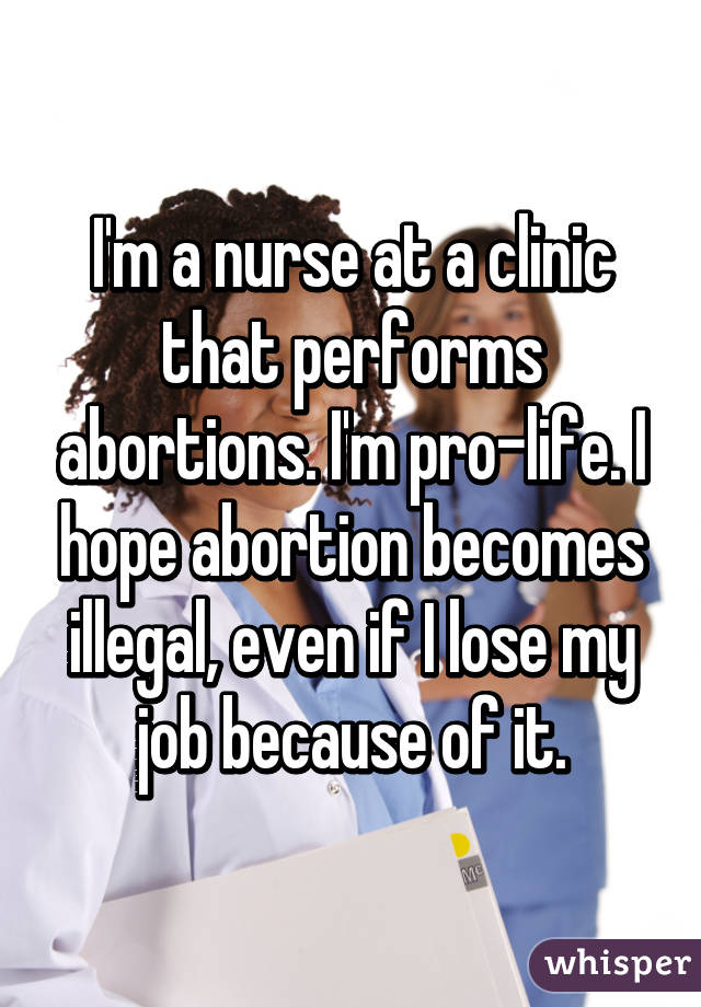 I'm a nurse at a clinic that performs abortions. I'm pro-life. I hope abortion becomes illegal, even if I lose my job because of it.